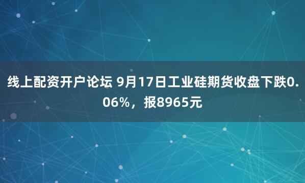 线上配资开户论坛 9月17日工业硅期货收盘下跌0.06%，报8965元