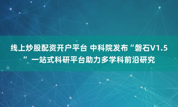 线上炒股配资开户平台 中科院发布“磐石V1.5” 一站式科研平台助力多学科前沿研究