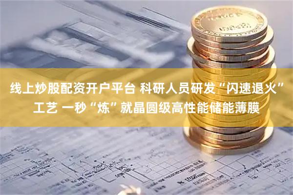 线上炒股配资开户平台 科研人员研发“闪速退火”工艺 一秒“炼”就晶圆级高性能储能薄膜