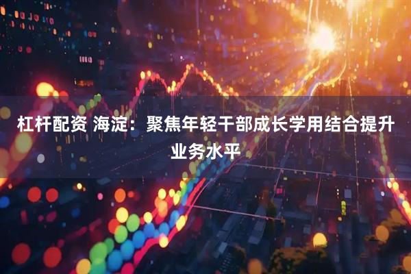 杠杆配资 海淀：聚焦年轻干部成长学用结合提升业务水平