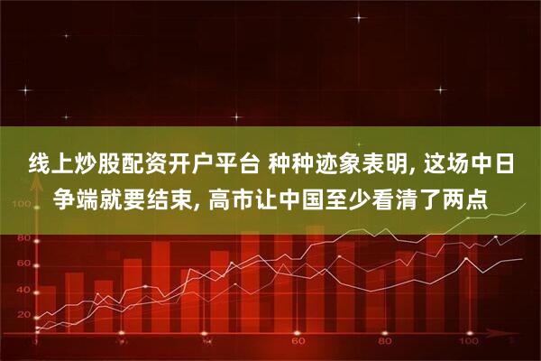 线上炒股配资开户平台 种种迹象表明, 这场中日争端就要结束, 高市让中国至少看清了两点