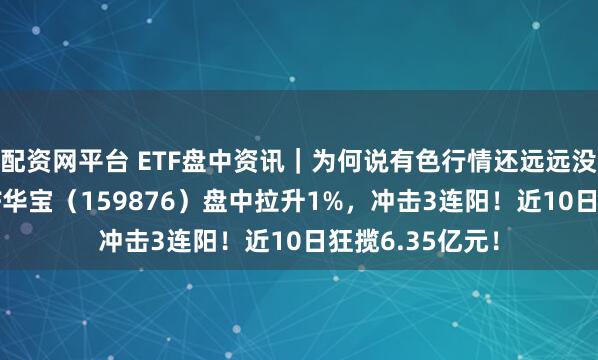 配资网平台 ETF盘中资讯｜为何说有色行情还远远没走完？有色ETF华宝（159876）盘中拉升1%，冲击3连阳！近10日狂揽6.35亿元！