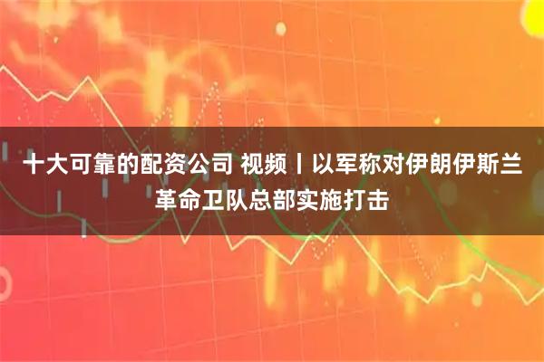 十大可靠的配资公司 视频丨以军称对伊朗伊斯兰革命卫队总部实施打击