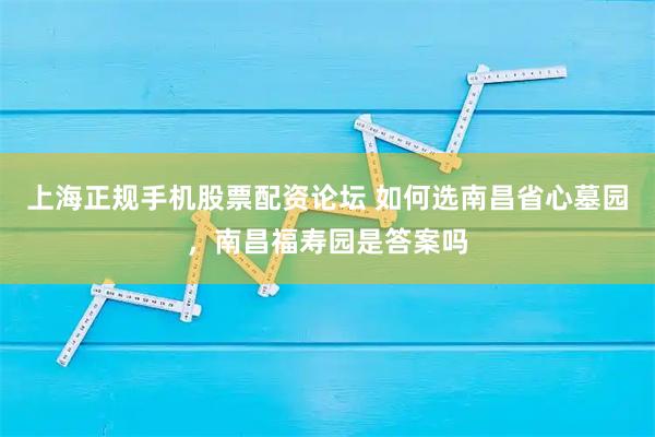 上海正规手机股票配资论坛 如何选南昌省心墓园，南昌福寿园是答案吗