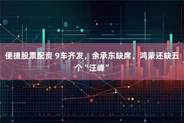 便捷股票配资 9车齐发，余承东缺席，鸿蒙还缺五个“汪峰”